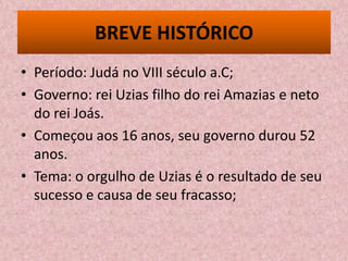 BREVE HISTÓRICO
• Período: Judá no VIII século a.C;
• Governo: rei Uzias filho do rei Amazias e neto
  do rei Joás.
• Começou aos 16 anos, seu governo durou 52
  anos.
• Tema: o orgulho de Uzias é o resultado de seu
  sucesso e causa de seu fracasso;
 