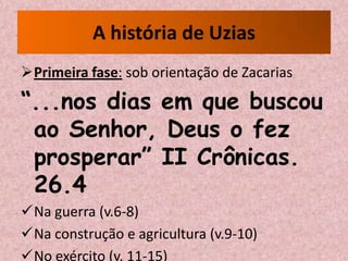 A história de Uzias
Primeira fase: sob orientação de Zacarias

“...nos dias em que buscou
 ao Senhor, Deus o fez
 prosperar” II Crônicas.
 26.4
Na guerra (v.6-8)
Na construção e agricultura (v.9-10)
No exército (v. 11-15)
 