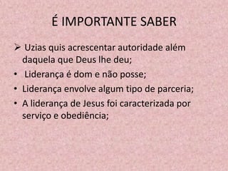 É IMPORTANTE SABER
 Uzias quis acrescentar autoridade além
  daquela que Deus lhe deu;
• Liderança é dom e não posse;
• Liderança envolve algum tipo de parceria;
• A liderança de Jesus foi caracterizada por
  serviço e obediência;
 