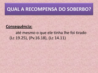 QUAL A RECOMPENSA DO SOBERBO?


Consequência:
      até mesmo o que ele tinha lhe foi tirado
  (Lc 19.25), (Pv.16.18), (Lc 14.11)
 