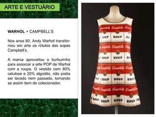 WARHOL + CAMPBELL’S
Nos anos 60, Andy Warhol transfor-
mou em arte os rótulos das sopas
Campbell’s.
A marca aproveitou o burburinho
para associar a arte POP de Warhol
com a roupa. O vestido com 80%
celulose e 20% algodão, não podia
ser lavado nem passado, tornando
se assim item de colecionador.
ARTE E VESTUÁRIO
 