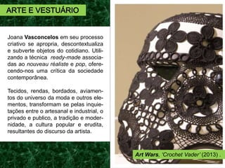 Joana Vasconcelos em seu processo
criativo se apropria, descontextualiza
e subverte objetos do cotidiano. Utili-
zando a técnica ready-made associa-
das ao nouveau réaliste e pop, ofere-
cendo-nos uma crítica da sociedade
contemporânea.
Tecidos, rendas, bordados, aviamen-
tos do universo da moda e outros ele-
mentos, transformam se pelas inquie-
tações entre o artesanal e industrial, o
privado e publico, a tradição e moder-
nidade, a cultura popular e erudita,
resultantes do discurso da artista.
ARTE E VESTUÁRIO
Art Wars, ‘Crochet Vader’ (2013) .
 