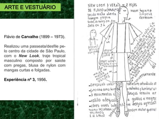 Flávio de Carvalho (1899 – 1973).
Realizou uma passeata/desfile pe-
lo centro da cidade de São Paulo,
com o New Look, traje tropical
masculino composto por saiote
com pregas, blusa de nylon com
mangas curtas e folgadas.
Experiência nº 3, 1956.
ARTE E VESTUÁRIO
 