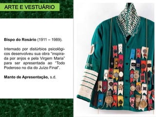 ARTE E VESTUÁRIO
Bispo do Rosário (1911 – 1989).
Internado por distúrbios psicológi-
cos desenvolveu sua obra “inspira-
da por anjos e pela Virgem Maria”
para ser apresentada ao “Todo
Poderoso no dia do Juízo Final”.
Manto de Apresentação, s.d.
 