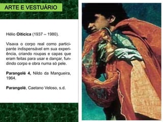 Hélio Oiticica (1937 – 1980).
Visava o corpo real como partici-
pante indispensável em sua experi-
ência, criando roupas e capas que
eram feitas para usar e dançar, fun-
dindo corpo e obra numa só pele.
Parangolé 4, Nildo da Mangueira,
1964.
Parangolé, Caetano Veloso, s.d.
ARTE E VESTUÁRIO
 