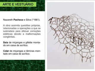 Nazareth Pacheco e Silva (*1961).
A obra assimila questões próprias,
relacionadas a operações a que se
submetera para efetuar correções
estéticas devido a malformações
congênitas.
Saia de miçangas e gillette monta-
do em caixa de acrílico.
Colar de miçangas e lâminas mon-
tado em caixa de acrílico.
ARTE E VESTUÁRIO
 