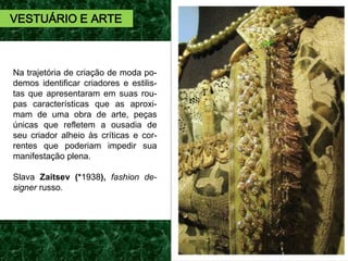 Na trajetória de criação de moda po-
demos identificar criadores e estilis-
tas que apresentaram em suas rou-
pas características que as aproxi-
mam de uma obra de arte, peças
únicas que refletem a ousadia de
seu criador alheio às críticas e cor-
rentes que poderiam impedir sua
manifestação plena.
Slava Zaitsev (*1938), fashion de-
signer russo.
VESTUÁRIO E ARTE
 