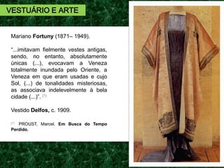 Mariano Fortuny (1871– 1949).
“...imitavam fielmente vestes antigas,
sendo, no entanto, absolutamente
únicas (...), evocavam a Veneza
totalmente inundada pelo Oriente, a
Veneza em que eram usadas e cujo
Sol, (...) de tonalidades misteriosas,
as associava indelevelmente à bela
cidade (...)”. [1]
Vestido Delfos, c. 1909.
[11 PROUST, Marcel. Em Busca do Tempo
Perdido.
VESTUÁRIO E ARTE
 