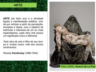 ARTE (do latim ars) é a atividade
ligada a manifestação estética, cria-
da por artistas a partir da percepção,
emoções e ideias, com o objetivo de
estimular o interesse de um ou mais
espectadores, cada obra arte possui
um significado único e diferente.
Toda obra de arte é filha de seu tem-
po e, muitas vezes, mãe dos nossos
sentimentos.
Wassily Kandinsky (1866-1944)
ARTE
Pieta (2005), Guerra de La Paz
 