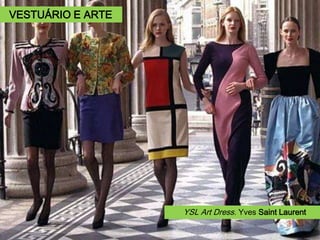 Yves Saint Laurent (1936- 2008).
Adaptar uma linha fluida e simples ao padrão das
formas e cores do artista Piet Mondrian permi-
tiram a criação de um clássico exemplo de influ-
ência de arte aplicada à moda.
Em 2011 o emblemático vestido foi vendido num
leilão da Christie’s em Londres, por 35 mil euros.
Vestido “Modrian”,
1965.
Piet Mondrian Composição
em vermelho, amarelo, azul,
1927.
YSL Art Dress. Yves Saint Laurent
VESTUÁRIO E ARTE
 