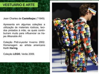 Jean Charles de Castelbajac (*1949)
Apresenta em algumas coleções a
utilização de materiais rústicos, teci-
dos pintados à mão, os quais contri-
buíram muito para influenciar os tra-
jes Wearable Art.
Coleção Prêt-à-porter Inverno 2002.
Homenagem ao artista americano
Keith Haring.
Coleção LEGO, Verão 2009.
VESTUÁRIO E ARTE
 