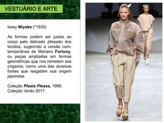 Issey Miyake (*1935)
As formas podem ser justas ao
corpo pelo delicado plissado dos
tecidos, sugerindo a versão com-
temporânea de Mariano Fortuny,
ou peças ampliadas em formas
geométricas que nos remetem aos
origamis, como uma das diversas
fontes que resgatam sua origem
japonesa.
Coleção Pleats Please, 1999.
Coleção Verão 2017.
VESTUÁRIO E ARTE
 