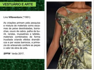 Lino Villaventura (*1951)
As criações primam pela pesquisa
e mistura de materiais como esca-
mas de peixe desidratadas, borra-
chas, couro de cabra, palha de bu-
riti, rendas, musselines e tafetás,
materiais combinados de forma
inusitada criando efeitos dramáti-
cos e por vezes barrocos, a prima-
zia do artesanato confere as peças
o valor de obra de arte.
SPFW Verão 2017.
VESTUÁRIO E ARTE
 