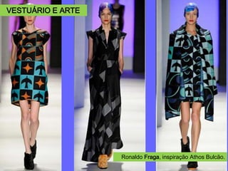 Ronaldo Fraga (*1967)
Memórias, arte, música, literatura,
folclore, são alguns elementos de
referência em sua obra, traduzidos
em estampas, rendas, bordados,
patchworks, efeitos trompe l’oeil
para serem levados as passarelas
em forma de peças que desejam
nos contar histórias sobre a nossa
própria realidade.
SPFW. Inverno 2005. Homenagem
ao escritor Drummond de Andrade.
SPFW. Verão 2009, São Franscis-
co.
Ronaldo Fraga, inspiração Athos Bulcão.
VESTUÁRIO E ARTE
 