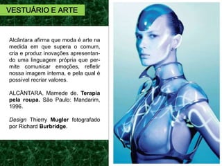 Alcântara afirma que moda é arte na
medida em que supera o comum,
cria e produz inovações apresentan-
do uma linguagem própria que per-
mite comunicar emoções, refletir
nossa imagem interna, e pela qual é
possível recriar valores.
ALCÂNTARA, Mamede de. Terapia
pela roupa. São Paulo: Mandarim,
1996.
Design Thierry Mugler fotografado
por Richard Burbridge.
VESTUÁRIO E ARTE
 