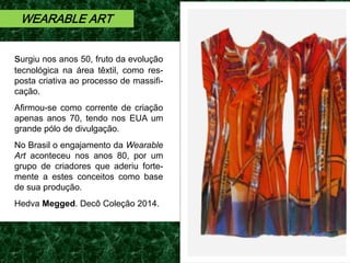 surgiu nos anos 50, fruto da evolução
tecnológica na área têxtil, como res-
posta criativa ao processo de massifi-
cação.
Afirmou-se como corrente de criação
apenas anos 70, tendo nos EUA um
grande pólo de divulgação.
No Brasil o engajamento da Wearable
Art aconteceu nos anos 80, por um
grupo de criadores que aderiu forte-
mente a estes conceitos como base
de sua produção.
Hedva Megged. Decô Coleção 2014.
WEARABLE ART
 