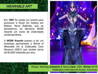 Em 1987 foi criado um evento para
promover a Rural Art Gallery em
Nelson, Nova Zelândia, que se
transformou no Montana WOW
Awards um ícone de criatividade
contemporânea.
A WOW Awards passou a ter um
endereço permanente o World of
Wearable Art & Collecable Cars
Museum (2001) que recebe cerca
de 60.000 visitantes por ano.
WEARABLE ART
Khepri, Miodrag Guberinic & Alexa Cach, USA, Winner 2016
Wellington International Award: Americas
 