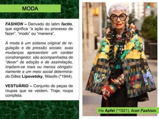 FASHION – Derivado do latim factio,
que significa “a ação ou processo de
fazer”, “modo” ou “maneira”.
A moda é um sistema original de re-
gulação e de pressão sociais: suas
mudanças apresentam um caráter
constrangedor, são acompanhadas do
“dever” de adoção e de assimilação,
impõem-se mais ou menos obrigato-
riamente a um meio social determina-
do.Gilles Lipovetsky, filósofo (*1944).
VESTUÁRIO – Conjunto de peças de
roupas que se vestem. Traje; roupa
completa.
MODA
Iris Apfel (*1921), Icon Fashion.
 