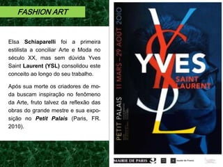 FASHION ART
Elsa Schiaparelli foi a primeira
estilista a conciliar Arte e Moda no
século XX, mas sem dúvida Yves
Saint Laurent (YSL) consolidou este
conceito ao longo do seu trabalho.
Após sua morte os criadores de mo-
da buscam inspiração no fenômeno
da Arte, fruto talvez da reflexão das
obras do grande mestre e sua expo-
sição no Petit Palais (Paris, FR.
2010).
 