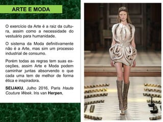 ARTE E MODA
O exercício da Arte é a raiz da cultu-
ra, assim como a necessidade do
vestuário para humanidade.
O sistema da Moda definitivamente
não é a Arte, mas sim um processo
industrial de consumo.
Porém todas as regras tem suas ex-
ceções, assim Arte e Moda podem
caminhar juntas absorvendo o que
cada uma tem de melhor de forma
ética e inspiradora.
SEIJAKU, Julho 2016, Paris Haute
Couture Week. Iris van Herpen,
 