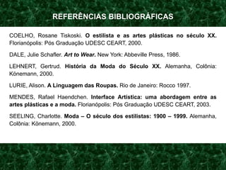 REFERÊNCIAS BIBLIOGRÁFICAS
COELHO, Rosane Tiskoski. O estilista e as artes plásticas no século XX.
Florianópolis: Pós Graduação UDESC CEART, 2000.
DALE, Julie Schafler. Art to Wear. New York: Abbeville Press, 1986.
LEHNERT, Gertrud. História da Moda do Século XX. Alemanha, Colônia:
Könemann, 2000.
LURIE, Alison. A Linguagem das Roupas. Rio de Janeiro: Rocco 1997.
MENDES, Rafael Haendchen. Interface Artística: uma abordagem entre as
artes plásticas e a moda. Florianópolis: Pós Graduação UDESC CEART, 2003.
SEELING, Charlotte. Moda – O século dos estilistas: 1900 – 1999. Alemanha,
Colônia: Könemann, 2000.
 