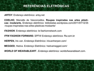 REFERÊNCIAS ELETRÔNICAS
ARTSY. Endereço eletrônico: artsy.net
COELHO, Marcello de Vasconcellos. Roupas inspiradas nas artes plásti-
cas: moda/arte. Endereço eletrônico: bibliobelas.wordpress.com/2011/07/12/35
-roupas-inspiradas-nas-artes-plasticas-modaarte/
FASHION. Endereço eletrônico: br.fashionnetwork.com
FFW FASHION FORWARD. SPFW Endereço eletrônico: ffw.com.br
HERPEN, Iris van. Endereço Eletrônico: irisvanherpen.com/
MEGGED, Hedva. Endereço Eletrônico: hedvamegged.com/
WORLD OF WEARABLEART . Endereço eletrônico: worldofwearableart.com.
 