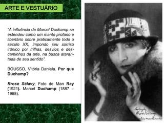 “A influência de Marcel Duchamp se
estendeu como um manto profano e
libertário sobre praticamente todo o
século XX, impondo seu sorriso
irônico por trilhas, desvios e des-
caminhos da arte, na busca ataran-
tada de seu sentido”.
BOUSSO, Vitória Daniela. Por que
Duchamp?
Rrose Sélavy, Foto de Man Ray
(1921). Marcel Duchamp (1887 –
1968).
ARTE E VESTUÁRIO
 