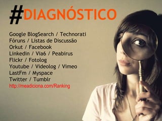 Google BlogSearch / Technorati Fóruns / Listas de Discussão Orkut / Facebook  Linkedin / Via6 / Peabirus Flickr / Fotolog Youtube / Videolog / Vimeo LastFm / Myspace Twitter / Tumblr http://meadiciona.com/Ranking DIAGNÓSTICO # 
