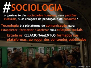 SOCIOLOGIA # organização das  sociedades humanas , seus  padrões culturais , suas relações de produção e de  consumo  * Tecnologia   é a plataforma de  comunicação   para  estabelecer ,  fortaceler e acelerar  suas  relações sociais . * Aulete Digital Estuda os  RELACIONAMENTOS  formados nas plataformas, ao redor dos conteúdos publicados 