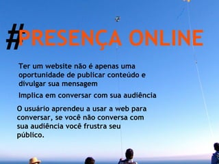 # PRESENÇA ONLINE Ter um website não é apenas uma oportunidade de publicar conteúdo e divulgar sua mensagem Implica em conversar com sua audiência O usuário aprendeu a usar a web para conversar, se você não conversa com sua audiência você frustra seu público. 
