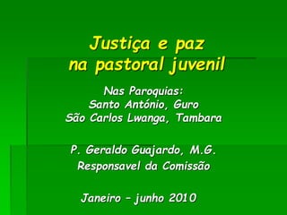 Justiça e paz 
na pastoral juvenil 
Nas Paroquias: 
Santo António, Guro 
São Carlos Lwanga, Tambara 
P. Geraldo Guajardo, M.G. 
Responsavel da Comissão 
Janeiro – junho 2010 
 