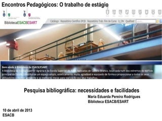 Encontros Pedagógicos: O trabalho de estágio




             Pesquisa bibliográfica: necessidades e facilidades
                                        Maria Eduarda Pereira Rodrigues
                                        Biblioteca ESACB/ESART

10 de abril de 2013
ESACB
 