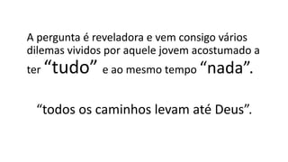 A pergunta é reveladora e vem consigo vários
dilemas vividos por aquele jovem acostumado a
ter “tudo” e ao mesmo tempo “nada”.
“todos os caminhos levam até Deus”.
 