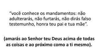 “você conhece os mandamentos: não
adulterarás, não furtarás, não dirás falso
testemunho, honra teu pai e tua mãe”.
(amarás ao Senhor teu Deus acima de todas
as coisas e ao próximo como a ti mesmo).
 