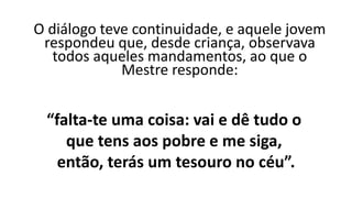 O diálogo teve continuidade, e aquele jovem
respondeu que, desde criança, observava
todos aqueles mandamentos, ao que o
Mestre responde:
“falta-te uma coisa: vai e dê tudo o
que tens aos pobre e me siga,
então, terás um tesouro no céu”.
 