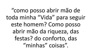 “como posso abrir mão de
toda minha “Vida” para seguir
este homem? Como posso
abrir mão da riqueza, das
festas? do conforto, das
“minhas” coisas”.
 