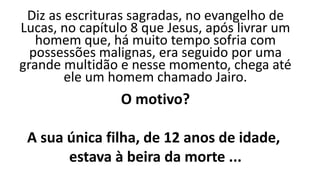 Diz as escrituras sagradas, no evangelho de
Lucas, no capítulo 8 que Jesus, após livrar um
homem que, há muito tempo sofria com
possessões malignas, era seguido por uma
grande multidão e nesse momento, chega até
ele um homem chamado Jairo.
O motivo?
A sua única filha, de 12 anos de idade,
estava à beira da morte ...
 