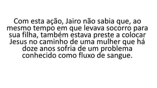 Com esta ação, Jairo não sabia que, ao
mesmo tempo em que levava socorro para
sua filha, também estava preste a colocar
Jesus no caminho de uma mulher que há
doze anos sofria de um problema
conhecido como fluxo de sangue.
 