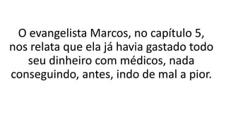 O evangelista Marcos, no capítulo 5,
nos relata que ela já havia gastado todo
seu dinheiro com médicos, nada
conseguindo, antes, indo de mal a pior.
 