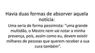 Havia duas formas de absorver aquela
notícia:
Uma seria de forma pessimista: “uma grande
multidão, o Mestre nem vai notar a minha
presença, pois, assim como eu, devem existir
milhares de pessoas que querem receber a sua
cura também”.
 