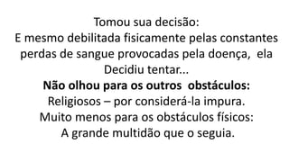 Tomou sua decisão:
E mesmo debilitada fisicamente pelas constantes
perdas de sangue provocadas pela doença, ela
Decidiu tentar...
Não olhou para os outros obstáculos:
Religiosos – por considerá-la impura.
Muito menos para os obstáculos físicos:
A grande multidão que o seguia.
 