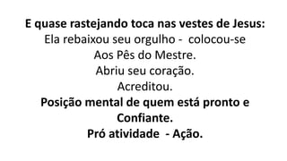 E quase rastejando toca nas vestes de Jesus:
Ela rebaixou seu orgulho - colocou-se
Aos Pês do Mestre.
Abriu seu coração.
Acreditou.
Posição mental de quem está pronto e
Confiante.
Pró atividade - Ação.
 