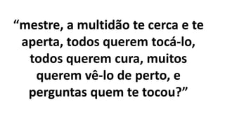 “mestre, a multidão te cerca e te
aperta, todos querem tocá-lo,
todos querem cura, muitos
querem vê-lo de perto, e
perguntas quem te tocou?”
 