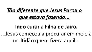 Tão diferente que Jesus Parou o
que estava fazendo...
Indo curar a Filha de Jairo.
...Jesus começou a procurar em meio à
multidão quem fizera aquilo.
 