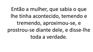 Então a mulher, que sabia o que
lhe tinha acontecido, temendo e
tremendo, aproximou-se, e
prostrou-se diante dele, e disse-lhe
toda a verdade.
 