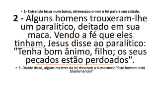 • 1- Entrando Jesus num barco, atravessou o mar e foi para a sua cidade.
2 - Alguns homens trouxeram-lhe
um paralítico, deitado em sua
maca. Vendo a fé que eles
tinham, Jesus disse ao paralítico:
"Tenha bom ânimo, filho; os seus
pecados estão perdoados".
• 3- Diante disso, alguns mestres da lei disseram a si mesmos: "Este homem está
blasfemando!"
 