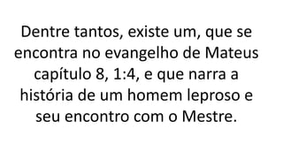 Dentre tantos, existe um, que se
encontra no evangelho de Mateus
capítulo 8, 1:4, e que narra a
história de um homem leproso e
seu encontro com o Mestre.
 