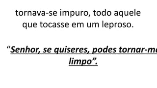 tornava-se impuro, todo aquele
que tocasse em um leproso.
“Senhor, se quiseres, podes tornar-me
limpo”.
 