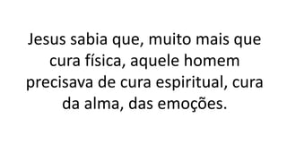 Jesus sabia que, muito mais que
cura física, aquele homem
precisava de cura espiritual, cura
da alma, das emoções.
 