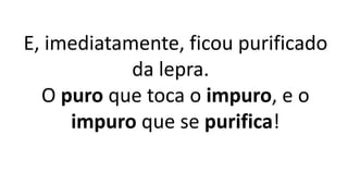 E, imediatamente, ficou purificado
da lepra.
O puro que toca o impuro, e o
impuro que se purifica!
 